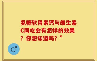 氨糖软骨素钙与维生素C同吃会有怎样的效果？你想知道吗？”
