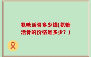 氨糖活骨多少钱(氨糖活骨的价格是多少？)