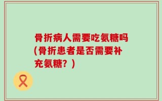 骨折病人需要吃氨糖吗(骨折患者是否需要补充氨糖？)