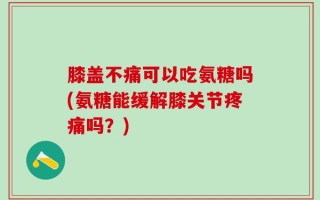 膝盖不痛可以吃氨糖吗(氨糖能缓解膝关节疼痛吗？)