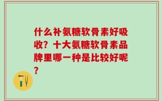 什么补氨糖软骨素好吸收？十大氨糖软骨素品牌里哪一种是比较好呢？
