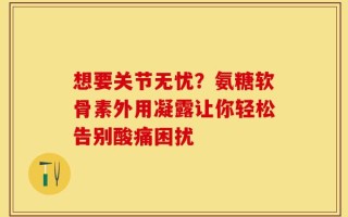 想要关节无忧？氨糖软骨素外用凝露让你轻松告别酸痛困扰
