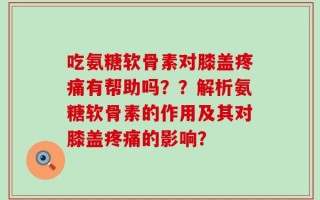 吃氨糖软骨素对膝盖疼痛有帮助吗？？解析氨糖软骨素的作用及其对膝盖疼痛的影响？