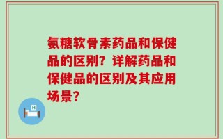 氨糖软骨素药品和保健品的区别？详解药品和保健品的区别及其应用场景？
