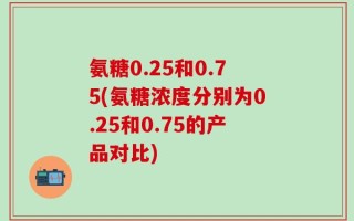 氨糖0.25和0.75(氨糖浓度分别为0.25和0.75的产品对比)