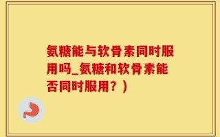 氨糖能与软骨素同时服用吗_氨糖和软骨素能否同时服用？)