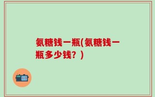 氨糖钱一瓶(氨糖钱一瓶多少钱？)