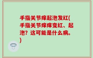 手指关节痒起泡发红(手指关节痒痒变红、起泡？这可能是什么病。)