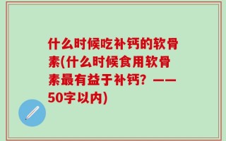什么时候吃补钙的软骨素(什么时候食用软骨素最有益于补钙？——50字以内)