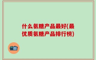 什么氨糖产品最好(最优质氨糖产品排行榜)