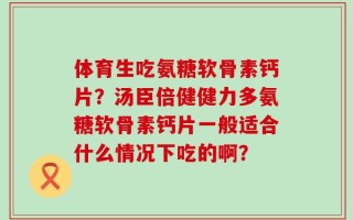 体育生吃氨糖软骨素钙片？汤臣倍健健力多氨糖软骨素钙片一般适合什么情况下吃的啊？