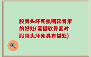 股骨头坏死氨糖软骨素的好处(氨糖软骨素对股骨头坏死具有益处)