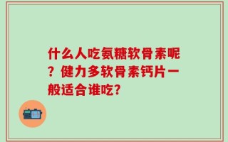 什么人吃氨糖软骨素呢？健力多软骨素钙片一般适合谁吃？