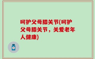 呵护父母膝关节(呵护父母膝关节，关爱老年人健康)