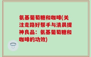氨基葡萄糖和咖啡(关注走路好帮手与清晨提神良品：氨基葡萄糖和咖啡的功效)