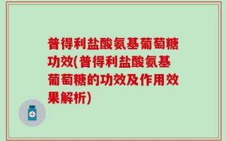 普得利盐酸氨基葡萄糖功效(普得利盐酸氨基葡萄糖的功效及作用效果解析)