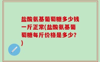盐酸氨基葡萄糖多少钱一斤正常(盐酸氨基葡萄糖每斤价格是多少？)