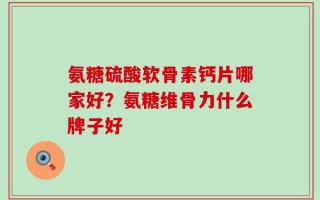 氨糖硫酸软骨素钙片哪家好？氨糖维骨力什么牌子好