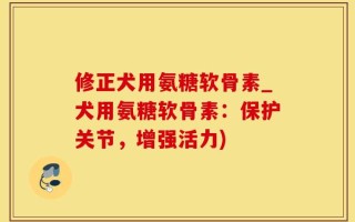 修正犬用氨糖软骨素_犬用氨糖软骨素：保护关节，增强活力)