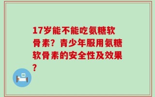 17岁能不能吃氨糖软骨素？青少年服用氨糖软骨素的安全性及效果？