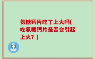 氨糖钙片吃了上火吗(吃氨糖钙片是否会引起上火？)