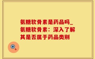 氨糖软骨素是药品吗_氨糖软骨素：深入了解其是否属于药品类别