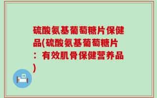 硫酸氨基葡萄糖片保健品(硫酸氨基葡萄糖片：有效肌骨保健营养品)