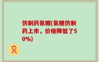 仿制药氨糖(氨糖仿制药上市，价格降低了50%)