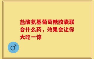 盐酸氨基葡萄糖胶囊联合什么药，效果会让你大吃一惊