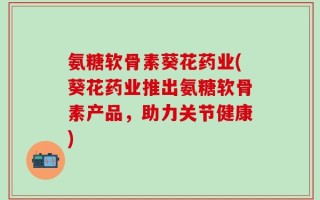 氨糖软骨素葵花药业(葵花药业推出氨糖软骨素产品，助力关节健康)