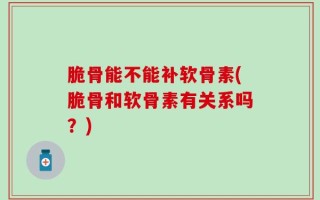 脆骨能不能补软骨素(脆骨和软骨素有关系吗？)