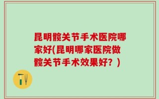 昆明髋关节手术医院哪家好(昆明哪家医院做髋关节手术效果好？)
