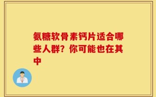 氨糖软骨素钙片适合哪些人群？你可能也在其中