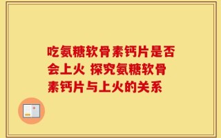 吃氨糖软骨素钙片是否会上火 探究氨糖软骨素钙片与上火的关系