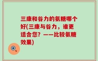 三康和谷力的氨糖哪个好(三康与谷力，谁更适合您？——比较氨糖效果)