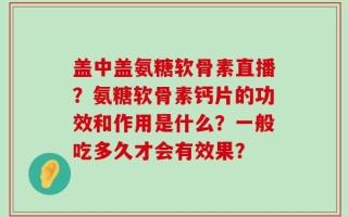 盖中盖氨糖软骨素直播？氨糖软骨素钙片的功效和作用是什么？一般吃多久才会有效果？