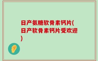 日产氨糖软骨素钙片(日产软骨素钙片受欢迎)