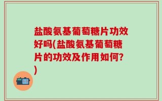 盐酸氨基葡萄糖片功效好吗(盐酸氨基葡萄糖片的功效及作用如何？)