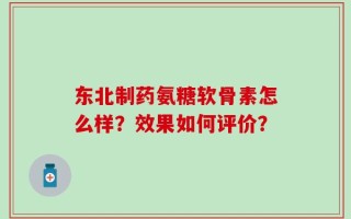 东北制药氨糖软骨素怎么样？效果如何评价？