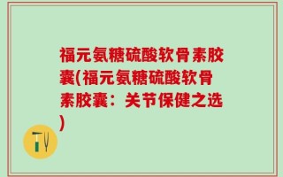 福元氨糖硫酸软骨素胶囊(福元氨糖硫酸软骨素胶囊：关节保健之选)