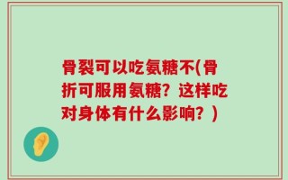 骨裂可以吃氨糖不(骨折可服用氨糖？这样吃对身体有什么影响？)
