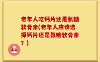 老年人吃钙片还是氨糖软骨素(老年人应该选择钙片还是氨糖软骨素？)