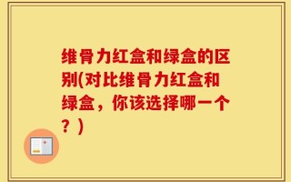 维骨力红盒和绿盒的区别(对比维骨力红盒和绿盒，你该选择哪一个？)
