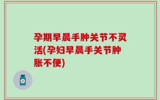 孕期早晨手肿关节不灵活(孕妇早晨手关节肿胀不便)
