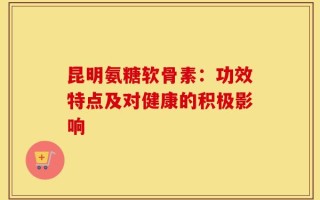 昆明氨糖软骨素：功效特点及对健康的积极影响