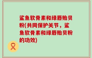 鲨鱼软骨素和绿唇贻贝粉(共同保护关节，鲨鱼软骨素和绿唇贻贝粉的功效)