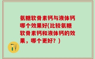 氨糖软骨素钙与液体钙哪个效果好(比较氨糖软骨素钙和液体钙的效果，哪个更好？)