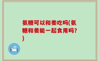 氨糖可以和姜吃吗(氨糖和姜能一起食用吗？)