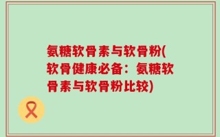氨糖软骨素与软骨粉(软骨健康必备：氨糖软骨素与软骨粉比较)
