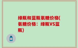 绿瓶和蓝瓶氨糖价格(氨糖价格：绿瓶VS蓝瓶)